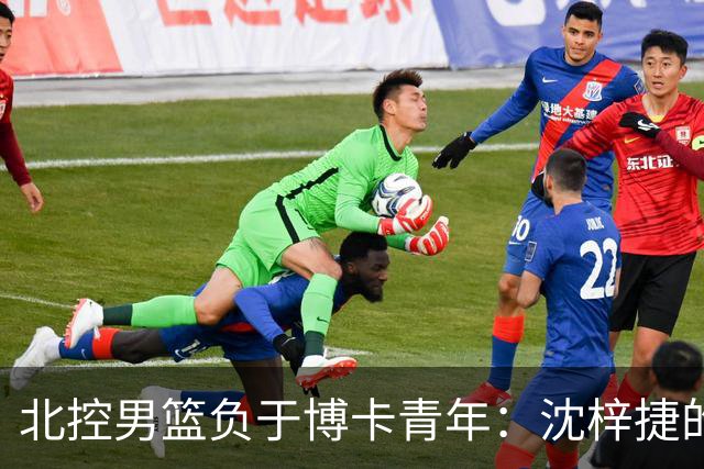 北控男篮负于博卡青年：沈梓捷的深刻反思揭示差距